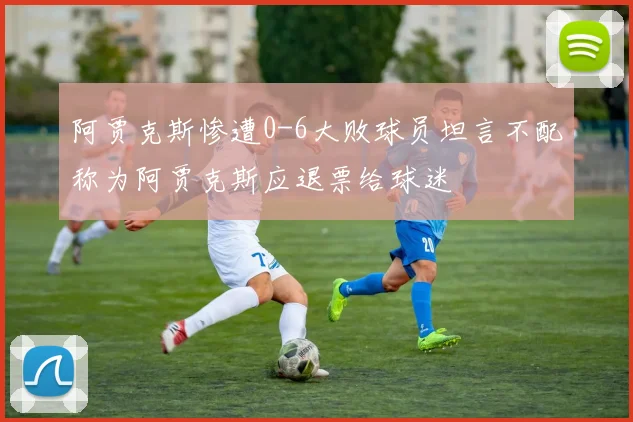 阿贾克斯惨遭0-6大败球员坦言不配称为阿贾克斯应退票给球迷