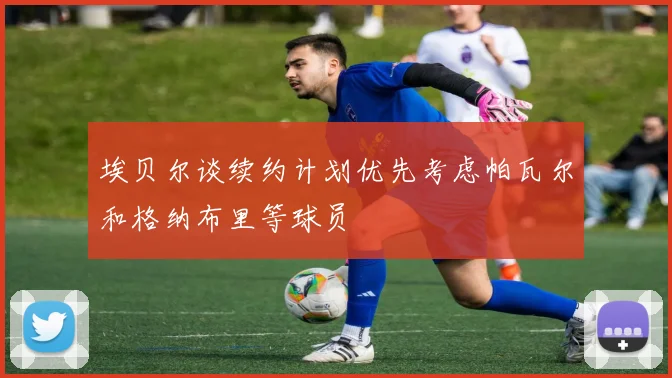 埃贝尔谈续约计划优先考虑帕瓦尔和格纳布里等球员