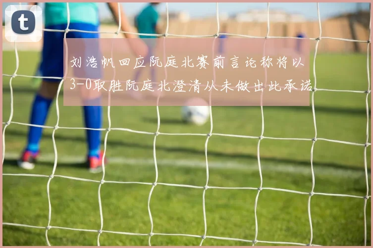 刘浩帆回应阮庭北赛前言论称将以3-0取胜阮庭北澄清从未做出此承诺
