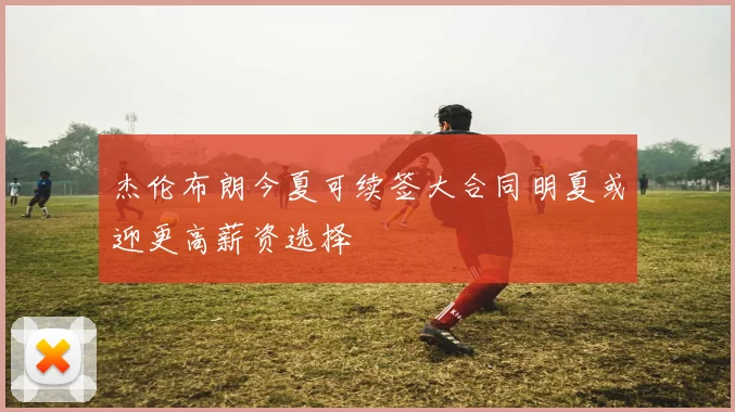 杰伦布朗今夏可续签大合同明夏或迎更高薪资选择