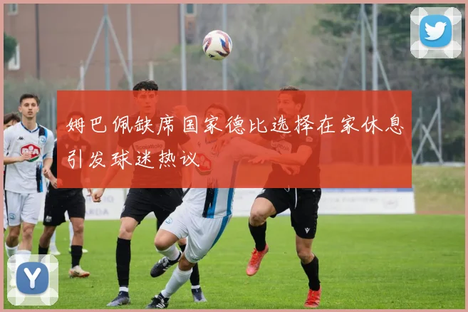 姆巴佩缺席国家德比选择在家休息引发球迷热议