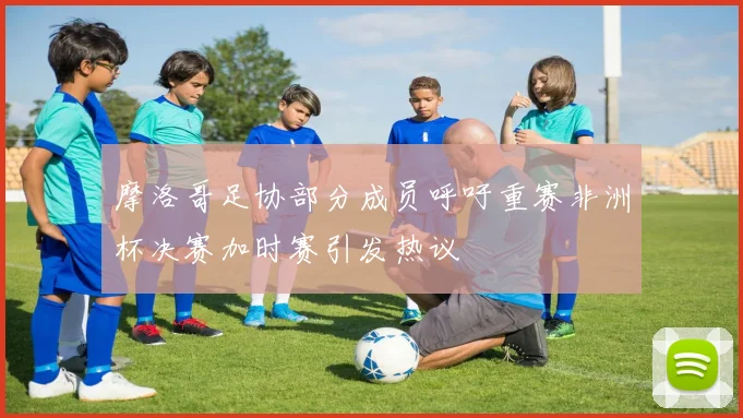 摩洛哥足协部分成员呼吁重赛非洲杯决赛加时赛引发热议