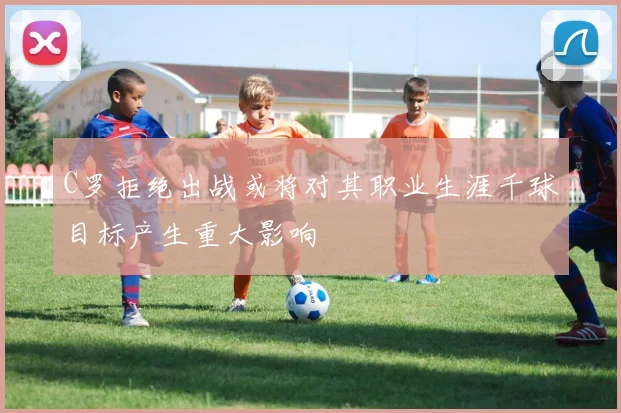 C罗拒绝出战或将对其职业生涯千球目标产生重大影响