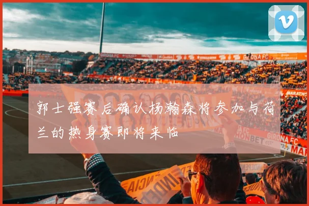 郭士强赛后确认杨瀚森将参加与荷兰的热身赛即将来临