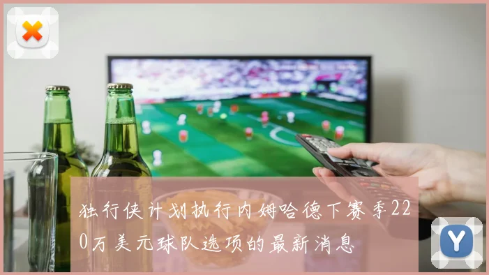 独行侠计划执行内姆哈德下赛季220万美元球队选项的最新消息