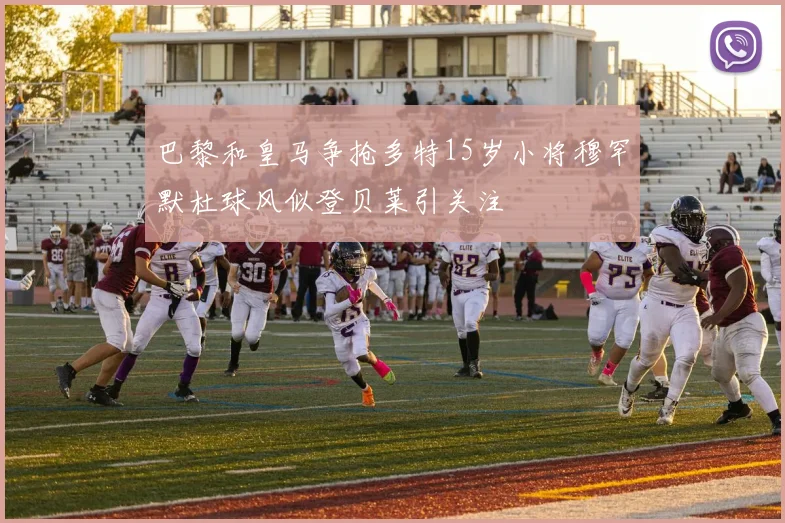 巴黎和皇马争抢多特15岁小将穆罕默杜球风似登贝莱引关注