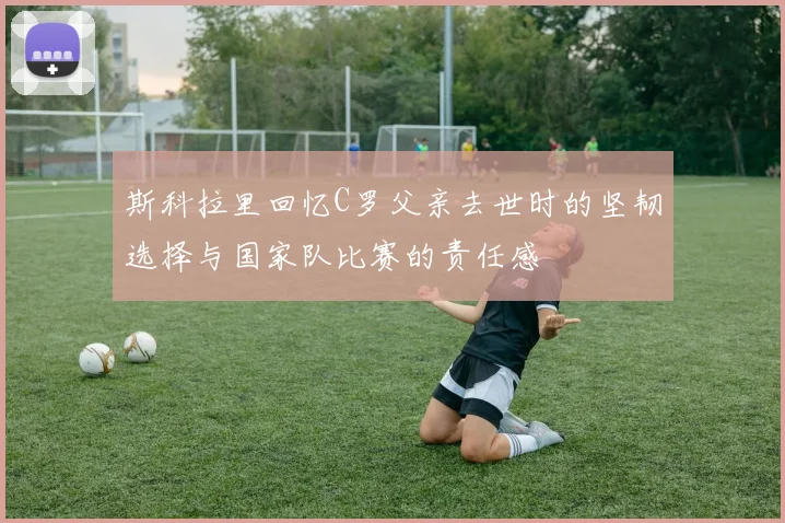 斯科拉里回忆C罗父亲去世时的坚韧选择与国家队比赛的责任感