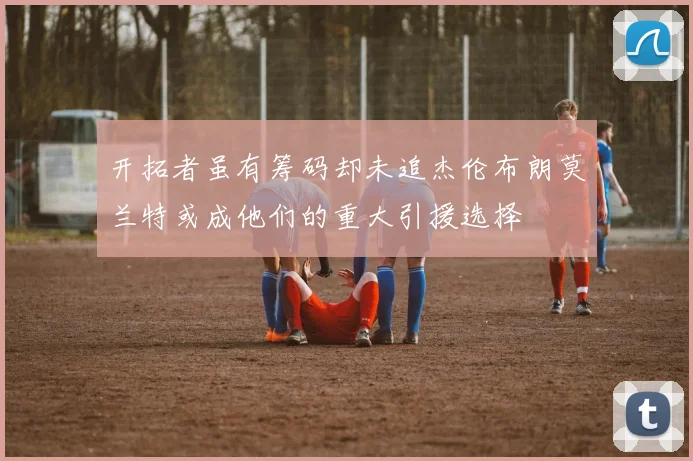 开拓者虽有筹码却未追杰伦布朗莫兰特或成他们的重大引援选择