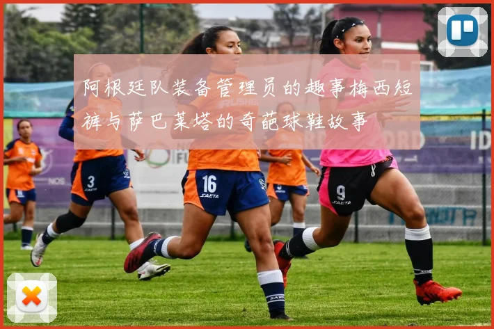 阿根廷队装备管理员的趣事梅西短裤与萨巴莱塔的奇葩球鞋故事