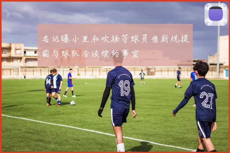 名记曝小里和吹杨等球员借新规提前与球队洽谈续约事宜
