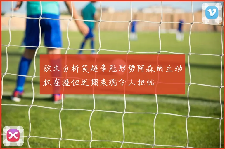 欧文分析英超争冠形势阿森纳主动权在握但近期表现令人担忧
