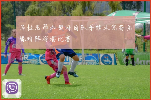 马拉尼昂加盟河南队手续未完备无缘对阵海港比赛
