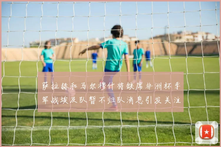 萨拉赫和马尔穆什将缺席非洲杯季军战埃及队暂不归队消息引发关注