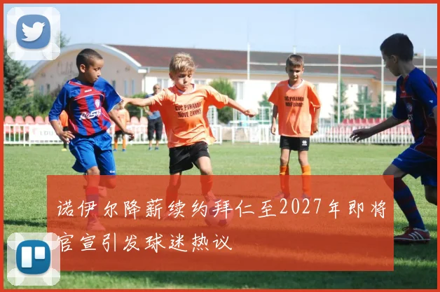 诺伊尔降薪续约拜仁至2027年即将官宣引发球迷热议